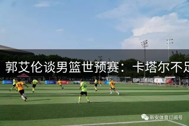郭艾伦谈男篮世预赛：卡塔尔不足为虑 出线形势乐观